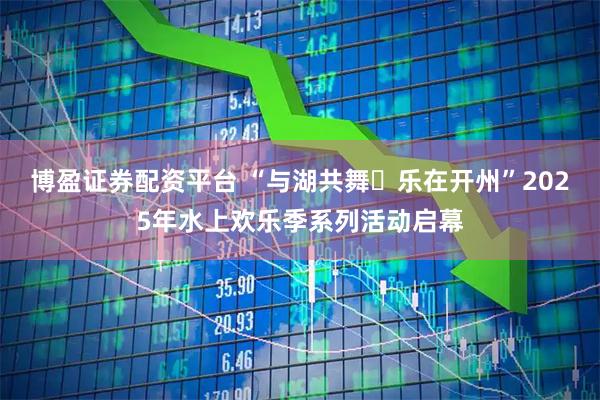 博盈证券配资平台 “与湖共舞・乐在开州”2025年水上欢乐季系列活动启幕