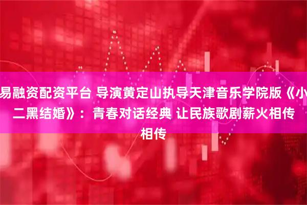易融资配资平台 导演黄定山执导天津音乐学院版《小二黑结婚》：青春对话经典&#32;让民族歌剧薪火相传