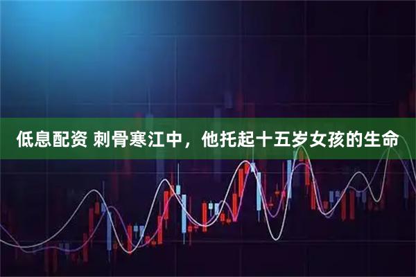 低息配资 刺骨寒江中，他托起十五岁女孩的生命