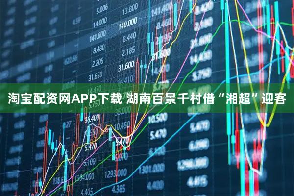 淘宝配资网APP下载 湖南百景千村借“湘超”迎客