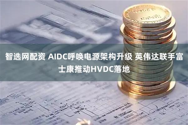 智选网配资 AIDC呼唤电源架构升级 英伟达联手富士康推动HVDC落地
