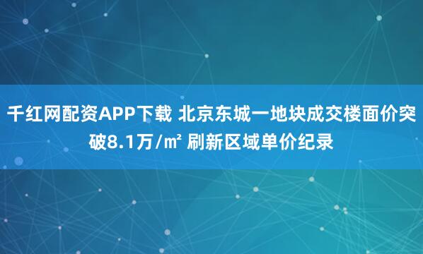 千红网配资APP下载 北京东城一地块成交楼面价突破8.1万/㎡ 刷新区域单价纪录