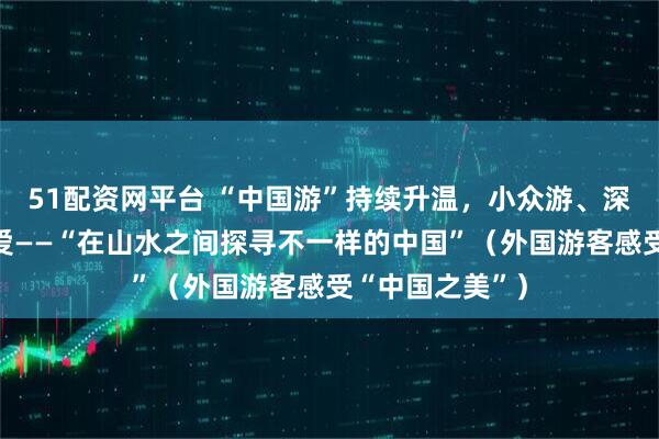 51配资网平台 “中国游”持续升温，小众游、深度游等深受喜爱——“在山水之间探寻不一样的中国”（外国游客感受“中国之美”）