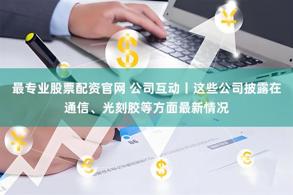 最专业股票配资官网 公司互动丨这些公司披露在通信、光刻胶等方面最新情况