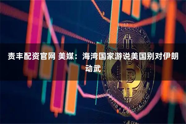 责丰配资官网 美媒：海湾国家游说美国别对伊朗动武