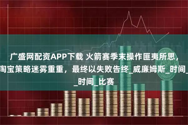 广盛网配资APP下载 火箭赛季末操作匪夷所思，斯通淘宝策略迷雾重重，最终以失败告终_威廉姆斯_时间_比赛