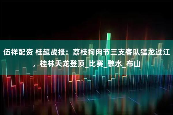 伍祥配资 桂超战报：荔枝狗肉节三支客队猛龙过江，桂林天龙登顶_比赛_融水_布山
