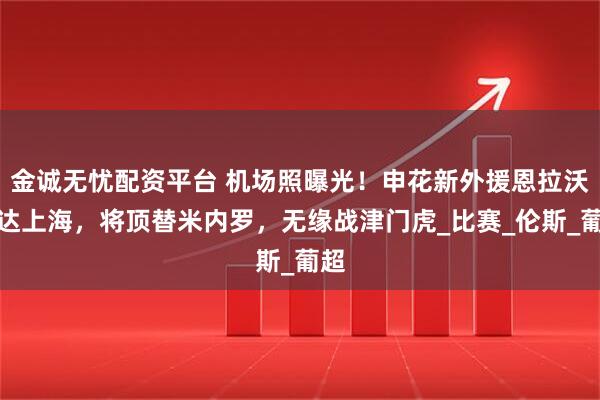 金诚无忧配资平台 机场照曝光！申花新外援恩拉沃抵达上海，将顶替米内罗，无缘战津门虎_比赛_伦斯_葡超