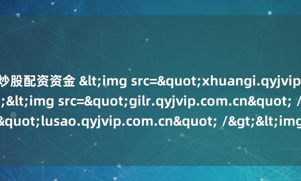 炒股配资资金 <img src="xhuangi.qyjvip.com.cn" /><img src="gilr.qyjvip.com.cn" /><img src="lusao.qyjvip.com.cn" /&