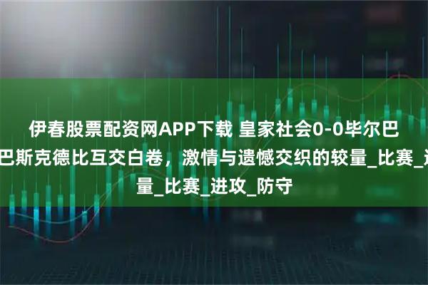 伊春股票配资网APP下载 皇家社会0-0毕尔巴鄂竞技：巴斯克德比互交白卷，激情与遗憾交织的较量_比赛_进攻_防守