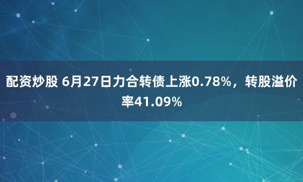 配资炒股 6月27日力合转债上涨0.78%，转股溢价率41.09%