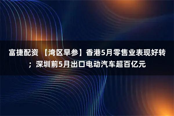 富捷配资 【湾区早参】香港5月零售业表现好转；深圳前5月出口电动汽车超百亿元