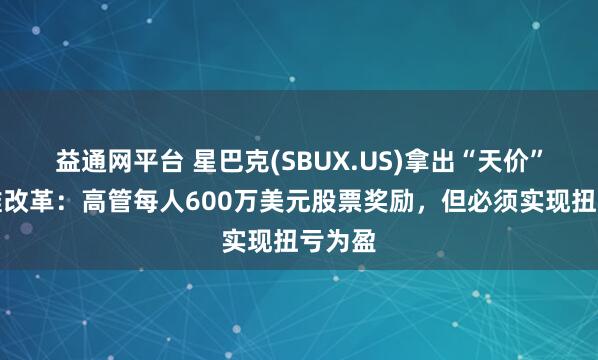 益通网平台 星巴克(SBUX.US)拿出“天价”激励推改革：高管每人600万美元股票奖励，但必须实现扭亏为盈