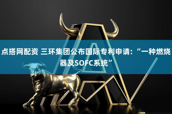 点搭网配资 三环集团公布国际专利申请: “一种燃烧器及SOFC系统”