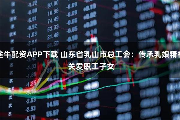 途牛配资APP下载 山东省乳山市总工会：传承乳娘精神 关爱职工子女