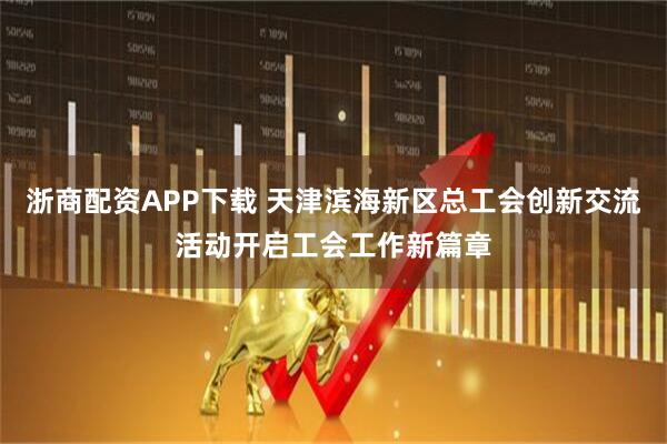 浙商配资APP下载 天津滨海新区总工会创新交流活动开启工会工作新篇章