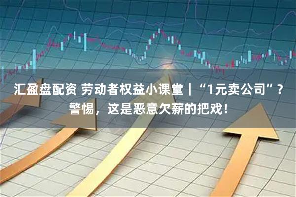 汇盈盘配资 劳动者权益小课堂｜“1元卖公司”？警惕，这是恶意欠薪的把戏！