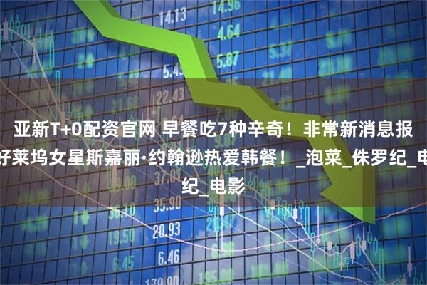 亚新T+0配资官网 早餐吃7种辛奇！非常新消息报道好莱坞女星斯嘉丽·约翰逊热爱韩餐！_泡菜_侏罗纪_电影