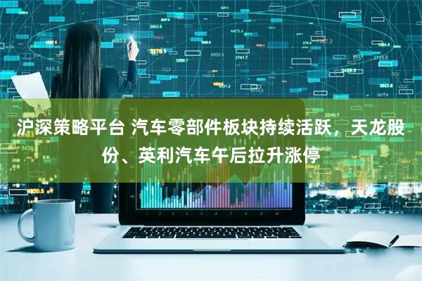 沪深策略平台 汽车零部件板块持续活跃，天龙股份、英利汽车午后拉升涨停