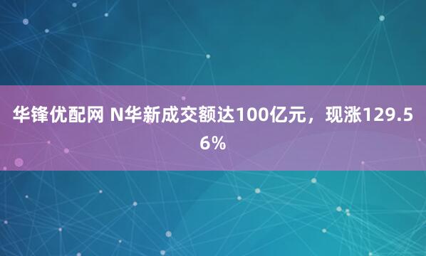 华锋优配网 N华新成交额达100亿元，现涨129.56%