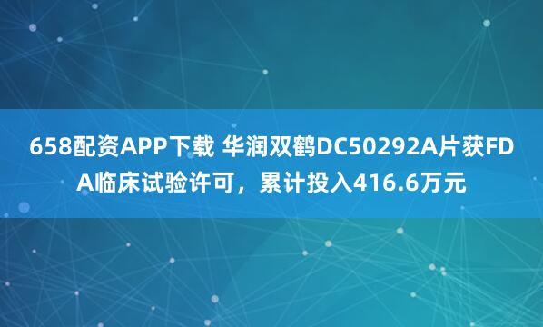 658配资APP下载 华润双鹤DC50292A片获FDA临床试验许可，累计投入416.6万元