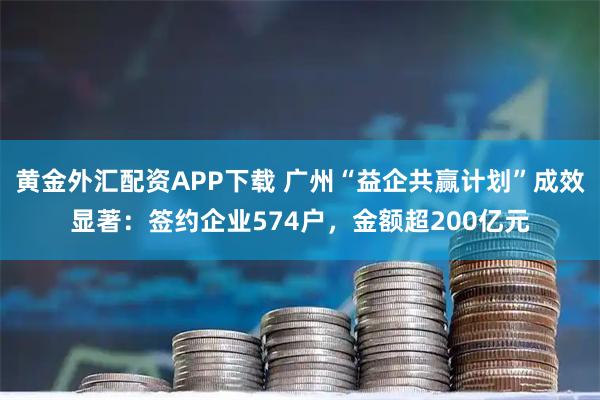 黄金外汇配资APP下载 广州“益企共赢计划”成效显著：签约企业574户，金额超200亿元