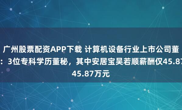 广州股票配资APP下载 计算机设备行业上市公司董秘PK：3位专科学历董秘，其中安居宝吴若顺薪酬仅45.87万元
