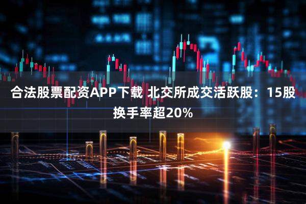 合法股票配资APP下载 北交所成交活跃股：15股换手率超20%