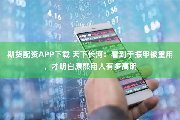 期货配资APP下载 天下长河：看到于振甲被重用，才明白康熙用人有多高明