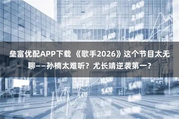 垒富优配APP下载 《歌手2026》这个节目太无聊——孙楠太难听？尤长靖逆袭第一？