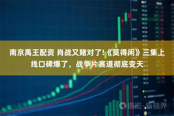 南京禹王配资 肖战又赌对了!《莫得闲》三集上线口碑爆了,战争片赛道彻底变天